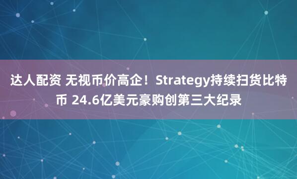 达人配资 无视币价高企！Strategy持续扫货比特币 24.6亿美元豪购创第三大纪录
