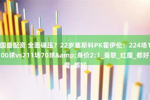 国盛配资 全面碾压？22岁塞斯科PK霍伊伦：224场100球vs211场70球&身价2:1_曼联_红魔_都好