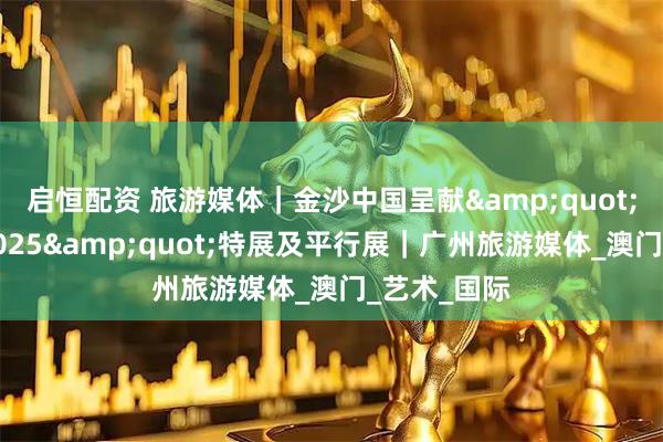 启恒配资 旅游媒体｜金沙中国呈献"艺文荟澳2025"特展及平行展｜广州旅游媒体_澳门_艺术_国际