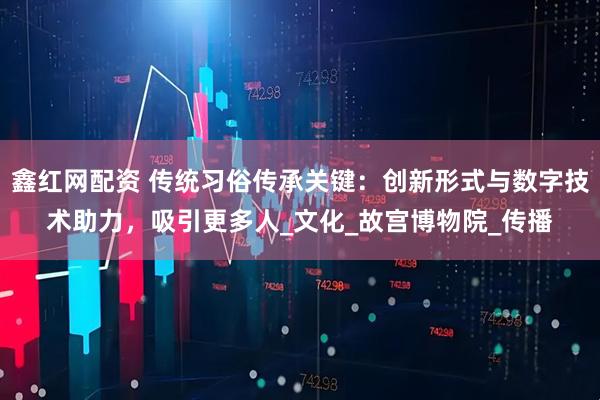 鑫红网配资 传统习俗传承关键：创新形式与数字技术助力，吸引更多人_文化_故宫博物院_传播