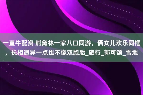 一直牛配资 熊黛林一家八口同游，俩女儿欢乐同框，长相迥异一点也不像双胞胎_旅行_郭可颂_雪地