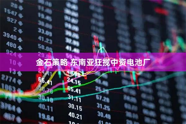 金石策略 东南亚狂揽中资电池厂