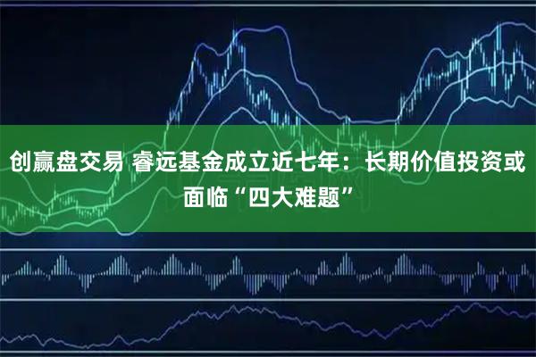 创赢盘交易 睿远基金成立近七年：长期价值投资或面临“四大难题”