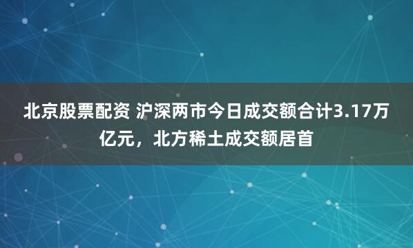 北京股票配资 沪深两市今日成交额合计3.17万亿元，北方稀土成交额居首