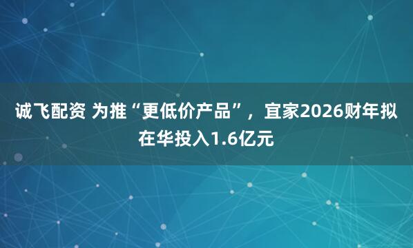 诚飞配资 为推“更低价产品”，宜家2026财年拟在华投入1.6亿元