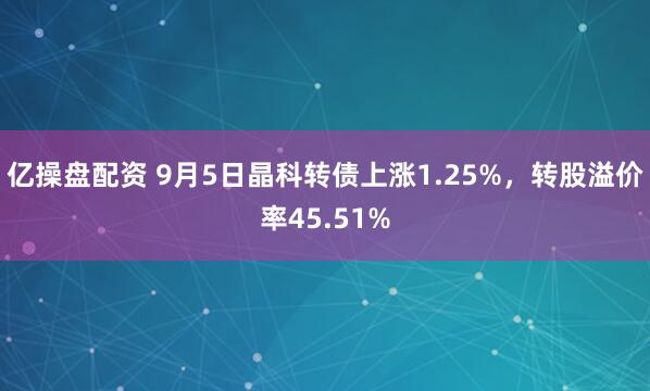 亿操盘配资 9月5日晶科转债上涨1.25%，转股溢价率45.51%