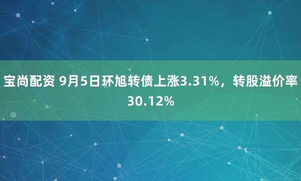 宝尚配资 9月5日环旭转债上涨3.31%，转股溢价率30.12%