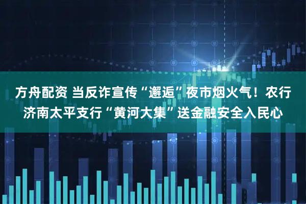 方舟配资 当反诈宣传“邂逅”夜市烟火气！农行济南太平支行“黄河大集”送金融安全入民心
