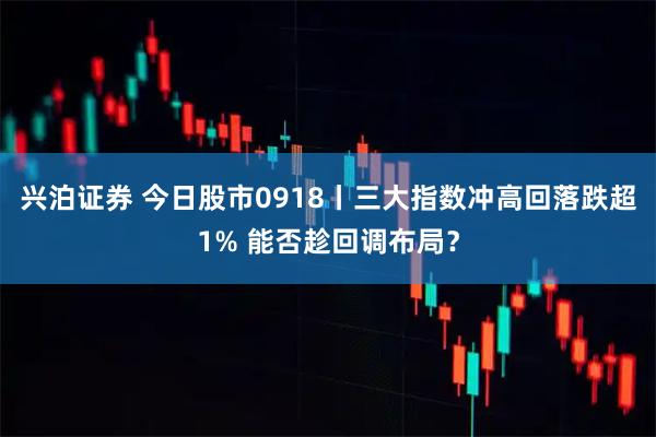 兴泊证券 今日股市0918丨三大指数冲高回落跌超1% 能否趁回调布局？