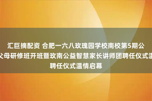 汇巨摘配资 合肥一六八玫瑰园学校南校第5期公益智慧父母研修班开班暨玫南公益智慧家长讲师团聘任仪式温情启幕