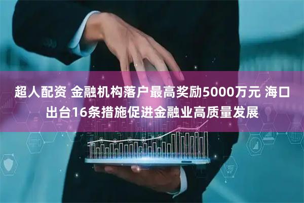 超人配资 金融机构落户最高奖励5000万元 海口出台16条措施促进金融业高质量发展
