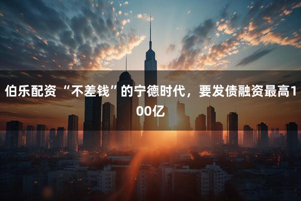 伯乐配资 “不差钱”的宁德时代，要发债融资最高100亿