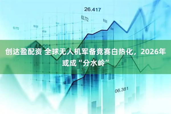 创达盈配资 全球无人机军备竞赛白热化，2026年或成“分水岭”