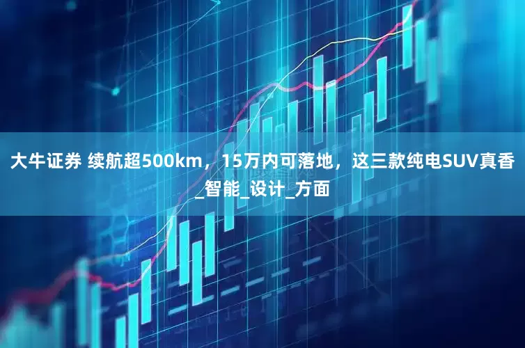大牛证券 续航超500km，15万内可落地，这三款纯电SUV真香_智能_设计_方面