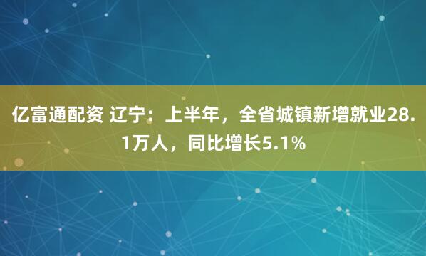 亿富通配资 辽宁：上半年，全省城镇新增就业28.1万人，同比增长5.1%