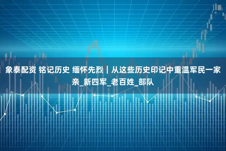 象泰配资 铭记历史 缅怀先烈｜从这些历史印记中重温军民一家亲_新四军_老百姓_部队