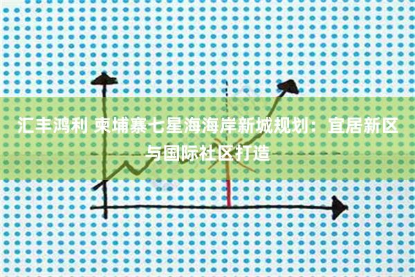 汇丰鸿利 柬埔寨七星海海岸新城规划：宜居新区与国际社区打造