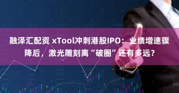 融泽汇配资 xTool冲刺港股IPO：业绩增速骤降后，激光雕刻离“破圈”还有多远？