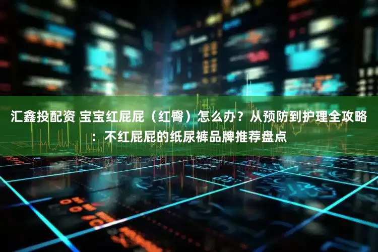 汇鑫投配资 宝宝红屁屁（红臀）怎么办？从预防到护理全攻略：不红屁屁的纸尿裤品牌推荐盘点