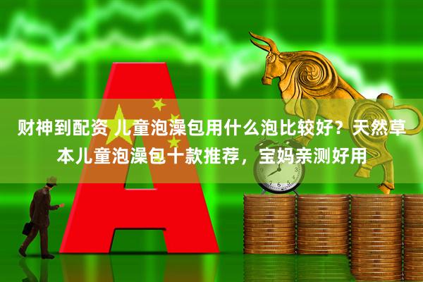 财神到配资 儿童泡澡包用什么泡比较好？天然草本儿童泡澡包十款推荐，宝妈亲测好用