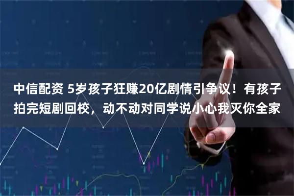 中信配资 5岁孩子狂赚20亿剧情引争议！有孩子拍完短剧回校，动不动对同学说小心我灭你全家