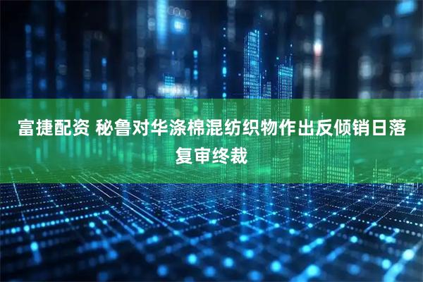 富捷配资 秘鲁对华涤棉混纺织物作出反倾销日落复审终裁