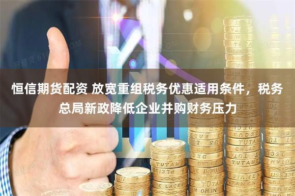 恒信期货配资 放宽重组税务优惠适用条件，税务总局新政降低企业并购财务压力