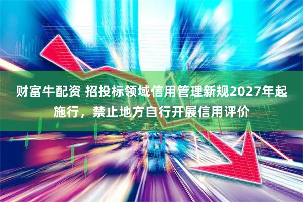 财富牛配资 招投标领域信用管理新规2027年起施行，禁止地方自行开展信用评价