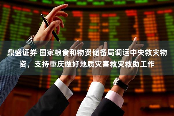 鼎盛证券 国家粮食和物资储备局调运中央救灾物资，支持重庆做好地质灾害救灾救助工作